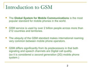 2
Introduction to GSM
 The Global System for Mobile Communications is the most
popular standard for mobile phones in the world.
 GSM service is used by over 2 billion people across more than
212 countries and territories.
 The ubiquity of the GSM standard makes international roaming
very common between mobile phone operators.
 GSM differs significantly from its predecessors in that both
signaling and speech channels are Digital call quality.
(so it is considered a second generation (2G) mobile phone
system.)
 