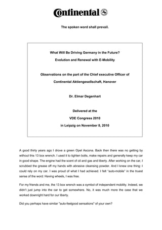 The spoken word shall prevail.




                       What Will Be Driving Germany in the Future?

                           Evolution and Renewal with E-Mobility



                Observations on the part of the Chief executive Officer of

                          Continental Aktiengesellschaft, Hanover



                                         Dr. Elmar Degenhart



                                           Delivered at the

                                         VDE Congress 2010

                               in Leipzig on November 8, 2010




A good thirty years ago I drove a green Opel Ascona. Back then there was no getting by
without this 13 box wrench. I used it to tighten bolts, make repairs and generally keep my car
in good shape. The engine had the scent of oil and gas and liberty. After working on the car, I
scrubbed the grease off my hands with abrasive cleansing powder. And I knew one thing: I
could rely on my car. I was proud of what I had achieved. I felt “auto-mobile” in the truest
sense of the word: Having wheels, I was free.

For my friends and me, the 13 box wrench was a symbol of independent mobility. Indeed, we
didn‟t just jump into the car to get somewhere. No, it was much more the case that we
worked downright hard for our liberty.

Did you perhaps have similar "auto-feelgood sensations" of your own?
 