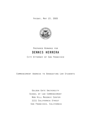 Friday, May 13, 2005
Prepared Remarks for
DENNIS HERRERA
City Attorney of San Francisco
Commencement Address to Graduating Law Students
Golden Gate University
School of Law Commencement
Nob Hill Masonic Center
1111 California Street
San Francisco, California
 