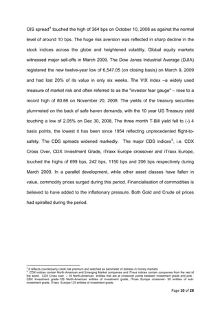 OIS spread 4 touched the high of 364 bps on October 10, 2008 as against the normal

level of around 10 bps. The huge risk aversion was reflected in sharp decline in the

stock indices across the globe and heightened volatility. Global equity markets

witnessed major sell-offs in March 2009. The Dow Jones Industrial Average (DJIA)

registered the new twelve-year low of 6,547.05 (on closing basis) on March 9, 2009

and had lost 20% of its value in only six weeks. The VIX index –a widely used

measure of market risk and often referred to as the "investor fear gauge" – rose to a

record high of 80.86 on November 20, 2008. The yields of the treasury securities

plummeted on the back of safe haven demands, with the 10 year US Treasury yield

touching a low of 2.05% on Dec 30, 2008. The three month T-Bill yield fell to (-) 4

basis points, the lowest it has been since 1954 reflecting unprecedented flight-to-

safety. The CDS spreads widened markedly. The major CDS indices 5 , i.e. CDX

Cross Over, CDX Investment Grade, iTraxx Europe crossover and iTraxx Europe,

touched the highs of 699 bps, 242 bps, 1150 bps and 206 bps respectively during

March 2009. In a parallel development, while other asset classes have fallen in

value, commodity prices surged during this period. Financialisation of commodities is

believed to have added to the inflationary pressure. Both Gold and Crude oil prices

had spiralled during the period.




                                                            
4
  It reflects counterparty credit risk premium and watched as barometer of distress in money markets
5
   CDX indices contain North American and Emerging Market companies and iTraxx indices contain companies from the rest of
the world. CDX Cross over – 35 North-American entities that are at crossover points between investment grade and junk ,
CDX Investment grade-125 North-American entities of investment grade, iTraxx Europe crossover- 50 entities of sub-
investment grade, iTraxx Europe-125 entities of investment grade     

                                                                                                        Page 10 of 28 
 
 
