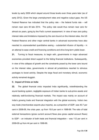 levels by early 2009 which stayed around those levels even three years later (as of

early 2012). Given the large unemployment rates and negative output gaps, the US

Federal Reserve has indicated that the policy rate – the federal funds rate – will

remain near zero till late 2014. The policy rate would thus remain near zero for

almost six years, going by the Fed’s current assessment. In view of near zero policy

interest rates and limitations imposed by the zero bound on the interest rates, the US

Federal Reserve and other major central banks in advanced economies have also

resorted to unprecedented quantitative easing – substantial infusion of liquidity - in

an attempt to ease credit and financing conditions and drive long-term yields lower.

21.   Turning to fiscal measures, to begin with, governments in major advanced

economies provided direct support to the failing financial institutions. Subsequently,

in view of the collapse of growth and the constraints posed by the lower zero bound

on the interest rates, governments in almost all jurisdictions resorted to stimulus

packages to boost activity. Despite the large fiscal and monetary stimuli, economic

activity remained sluggish.

C. Impact of Crisis on India

22.   The global financial crisis impacted India significantly, notwithstanding the

sound banking system, negligible exposure of Indian banks to sub-prime assets and

relatively well-functioning financial markets. The impact was mainly on account of

India’s growing trade and financial integration with the global economy. India’s two

way trade (merchandize exports plus imports), as a proportion of GDP, was 40.7 per

cent in 2008-09, the crisis year, up from 19.6 per cent in 1998-99. The ratio of total

external transactions (gross current account flows plus gross capital account flows)

to GDP – an indicator of both trade and financial integration – was 112 per cent in

2008-09 up from 44 per cent in 1998-99.


                                                                          Page 13 of 28 
 
 