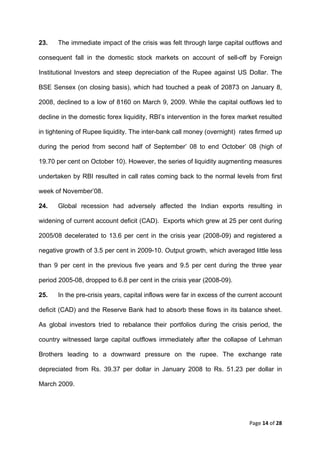 23.    The immediate impact of the crisis was felt through large capital outflows and

consequent fall in the domestic stock markets on account of sell-off by Foreign

Institutional Investors and steep depreciation of the Rupee against US Dollar. The

BSE Sensex (on closing basis), which had touched a peak of 20873 on January 8,

2008, declined to a low of 8160 on March 9, 2009. While the capital outflows led to

decline in the domestic forex liquidity, RBI’s intervention in the forex market resulted

in tightening of Rupee liquidity. The inter-bank call money (overnight) rates firmed up

during the period from second half of September’ 08 to end October’ 08 (high of

19.70 per cent on October 10). However, the series of liquidity augmenting measures

undertaken by RBI resulted in call rates coming back to the normal levels from first

week of November’08.

24.    Global recession had adversely affected the Indian exports resulting in

widening of current account deficit (CAD). Exports which grew at 25 per cent during

2005/08 decelerated to 13.6 per cent in the crisis year (2008-09) and registered a

negative growth of 3.5 per cent in 2009-10. Output growth, which averaged little less

than 9 per cent in the previous five years and 9.5 per cent during the three year

period 2005-08, dropped to 6.8 per cent in the crisis year (2008-09).

25.    In the pre-crisis years, capital inflows were far in excess of the current account

deficit (CAD) and the Reserve Bank had to absorb these flows in its balance sheet.

As global investors tried to rebalance their portfolios during the crisis period, the

country witnessed large capital outflows immediately after the collapse of Lehman

Brothers leading to a downward pressure on the rupee. The exchange rate

depreciated from Rs. 39.37 per dollar in January 2008 to Rs. 51.23 per dollar in

March 2009.




                                                                             Page 14 of 28 
 
 