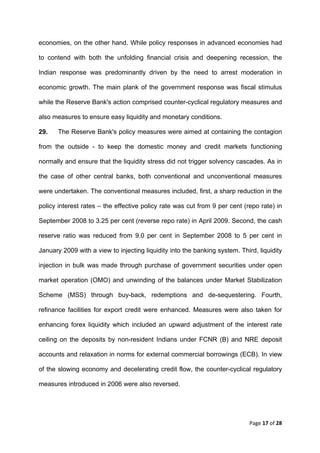 economies, on the other hand. While policy responses in advanced economies had

to contend with both the unfolding financial crisis and deepening recession, the

Indian response was predominantly driven by the need to arrest moderation in

economic growth. The main plank of the government response was fiscal stimulus

while the Reserve Bank's action comprised counter-cyclical regulatory measures and

also measures to ensure easy liquidity and monetary conditions.

29.    The Reserve Bank's policy measures were aimed at containing the contagion

from the outside - to keep the domestic money and credit markets functioning

normally and ensure that the liquidity stress did not trigger solvency cascades. As in

the case of other central banks, both conventional and unconventional measures

were undertaken. The conventional measures included, first, a sharp reduction in the

policy interest rates – the effective policy rate was cut from 9 per cent (repo rate) in

September 2008 to 3.25 per cent (reverse repo rate) in April 2009. Second, the cash

reserve ratio was reduced from 9.0 per cent in September 2008 to 5 per cent in

January 2009 with a view to injecting liquidity into the banking system. Third, liquidity

injection in bulk was made through purchase of government securities under open

market operation (OMO) and unwinding of the balances under Market Stabilization

Scheme (MSS) through buy-back, redemptions and de-sequestering. Fourth,

refinance facilities for export credit were enhanced. Measures were also taken for

enhancing forex liquidity which included an upward adjustment of the interest rate

ceiling on the deposits by non-resident Indians under FCNR (B) and NRE deposit

accounts and relaxation in norms for external commercial borrowings (ECB). In view

of the slowing economy and decelerating credit flow, the counter-cyclical regulatory

measures introduced in 2006 were also reversed.




                                                                             Page 17 of 28 
 
 