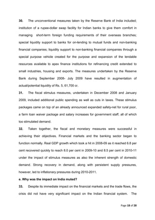 30.    The unconventional measures taken by the Reserve Bank of India included;

institution of a rupee-dollar swap facility for Indian banks to give them comfort in

managing     short-term foreign funding requirements of their overseas branches;

special liquidity support to banks for on-lending to mutual funds and non-banking

financial companies; liquidity support to non-banking financial companies through a

special purpose vehicle created for the purpose and expansion of the lendable

resources available to apex finance institutions for refinancing credit extended to

small industries, housing and exports. The measures undertaken by the Reserve

Bank during September 2008- July 2009 have resulted in augmentation of

actual/potential liquidity of Rs. 5, 61,700 cr.

31.    The fiscal stimulus measures, undertaken in December 2008 and January

2009, included additional public spending as well as cuts in taxes. These stimulus

packages came on top of an already announced expanded safety-net for rural poor,

a farm loan waiver package and salary increases for government staff, all of which

too stimulated demand.

32.    Taken together, the fiscal and monetary measures were successful in

achieving their objectives. Financial markets and the banking sector began to

function normally. Real GDP growth which took a hit in 2008-09 as it reached 6.8 per

cent recovered quickly to reach 8.0 per cent in 2009-10 and 8.5 per cent in 2010-11

under the impact of stimulus measures as also the inherent strength of domestic

demand. Strong recovery in demand, along with persistent supply pressures,

however, led to inflationary pressures during 2010-2011.

e. Why was the impact on India muted?

33.    Despite its immediate impact on the financial markets and the trade flows, the

crisis did not have very significant impact on the Indian financial system.      The


                                                                         Page 18 of 28 
 
 