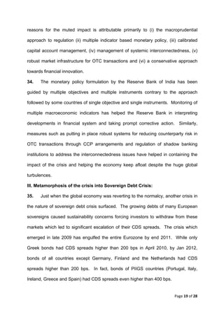 reasons for the muted impact is attributable primarily to (i) the macroprudential

approach to regulation (ii) multiple indicator based monetary policy, (iii) calibrated

capital account management, (iv) management of systemic interconnectedness, (v)

robust market infrastructure for OTC transactions and (vi) a conservative approach

towards financial innovation.

34.   The monetary policy formulation by the Reserve Bank of India has been

guided by multiple objectives and multiple instruments contrary to the approach

followed by some countries of single objective and single instruments. Monitoring of

multiple macroeconomic indicators has helped the Reserve Bank in interpreting

developments in financial system and taking prompt corrective action.       Similarly,

measures such as putting in place robust systems for reducing counterparty risk in

OTC transactions through CCP arrangements and regulation of shadow banking

institutions to address the interconnectedness issues have helped in containing the

impact of the crisis and helping the economy keep afloat despite the huge global

turbulences.

III. Metamorphosis of the crisis into Sovereign Debt Crisis:

35.   Just when the global economy was reverting to the normalcy, another crisis in

the nature of sovereign debt crisis surfaced. The growing debts of many European

sovereigns caused sustainability concerns forcing investors to withdraw from these

markets which led to significant escalation of their CDS spreads. The crisis which

emerged in late 2009 has engulfed the entire Eurozone by end 2011. While only

Greek bonds had CDS spreads higher than 200 bps in April 2010, by Jan 2012,

bonds of all countries except Germany, Finland and the Netherlands had CDS

spreads higher than 200 bps. In fact, bonds of PIIGS countries (Portugal, Italy,

Ireland, Greece and Spain) had CDS spreads even higher than 400 bps.


                                                                          Page 19 of 28 
 
 