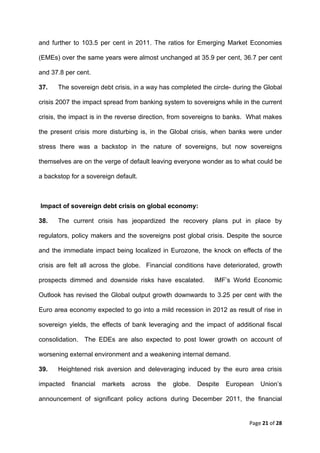 and further to 103.5 per cent in 2011. The ratios for Emerging Market Economies

(EMEs) over the same years were almost unchanged at 35.9 per cent, 36.7 per cent

and 37.8 per cent.

37.      The sovereign debt crisis, in a way has completed the circle- during the Global

crisis 2007 the impact spread from banking system to sovereigns while in the current

crisis, the impact is in the reverse direction, from sovereigns to banks. What makes

the present crisis more disturbing is, in the Global crisis, when banks were under

stress there was a backstop in the nature of sovereigns, but now sovereigns

themselves are on the verge of default leaving everyone wonder as to what could be

a backstop for a sovereign default.



    Impact of sovereign debt crisis on global economy:

38.      The current crisis has jeopardized the recovery plans put in place by

regulators, policy makers and the sovereigns post global crisis. Despite the source

and the immediate impact being localized in Eurozone, the knock on effects of the

crisis are felt all across the globe. Financial conditions have deteriorated, growth

prospects dimmed and downside risks have escalated.             IMF’s World Economic

Outlook has revised the Global output growth downwards to 3.25 per cent with the

Euro area economy expected to go into a mild recession in 2012 as result of rise in

sovereign yields, the effects of bank leveraging and the impact of additional fiscal

consolidation. The EDEs are also expected to post lower growth on account of

worsening external environment and a weakening internal demand.

39.      Heightened risk aversion and deleveraging induced by the euro area crisis

impacted     financial   markets   across   the   globe.   Despite   European   Union’s

announcement of significant policy actions during December 2011, the financial


                                                                            Page 21 of 28 
 
 