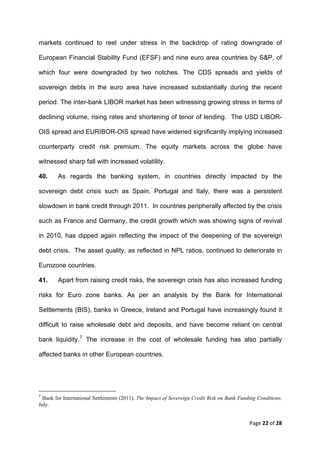 markets continued to reel under stress in the backdrop of rating downgrade of

European Financial Stability Fund (EFSF) and nine euro area countries by S&P, of

which four were downgraded by two notches. The CDS spreads and yields of

sovereign debts in the euro area have increased substantially during the recent

period. The inter-bank LIBOR market has been witnessing growing stress in terms of

declining volume, rising rates and shortening of tenor of lending. The USD LIBOR-

OIS spread and EURIBOR-OIS spread have widened significantly implying increased

counterparty credit risk premium. The equity markets across the globe have

witnessed sharp fall with increased volatility.

40.     As regards the banking system, in countries directly impacted by the

sovereign debt crisis such as Spain, Portugal and Italy, there was a persistent

slowdown in bank credit through 2011. In countries peripherally affected by the crisis

such as France and Germany, the credit growth which was showing signs of revival

in 2010, has dipped again reflecting the impact of the deepening of the sovereign

debt crisis. The asset quality, as reflected in NPL ratios, continued to deteriorate in

Eurozone countries.

41.     Apart from raising credit risks, the sovereign crisis has also increased funding

risks for Euro zone banks. As per an analysis by the Bank for International

Settlements (BIS), banks in Greece, Ireland and Portugal have increasingly found it

difficult to raise wholesale debt and deposits, and have become reliant on central

bank liquidity. 7 The increase in the cost of wholesale funding has also partially

affected banks in other European countries.




                                                            
7
   Bank for International Settlements (2011), The Impact of Sovereign Credit Risk on Bank Funding Conditions,
July.
 

                                                                                              Page 22 of 28 
 
 