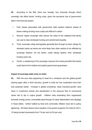 42.        According to the BIS, there are, broadly, four channels through which

sovereign risk affect banks’ funding costs, given the pervasive role of government

debt in the financial system.


     i.    First, losses associated with government debt weaken balance sheets of

           banks making funding more costly and difficult to obtain.

    ii.    Second, higher sovereign risks reduce the value of the collateral that banks

           can use to raise wholesale funding and central bank liquidity.

    iii.   Third, sovereign rating downgrades generally flow through to lower ratings for

           domestic banks as banks are more likely than other sectors to be affected by

           sovereign distress. As the banks’ credit ratings decline, their wholesale

           funding costs rise.

    iv.    Fourth, a weakening of the sovereign reduces the funding benefits that banks

           could derive from implicit and explicit government guarantees.



Impact of sovereign debt crisis on India:

43.        With the euro area appearing to head for a recession and the global growth

slowing again after a short recovery, growth in India too has moderated more than

was expected earlier. Increase in global uncertainty, weak industrial growth, slow

down in investment activity and deceleration in the resource flow to commercial

sector led to dip in output growth.          Inflation risks emanating from suppressed

domestic energy prices, incomplete pass-through of rupee depreciation and slippage

in fiscal deficit, further fuelled by food and commodity inflation have led to policy

tightening. All these factors have resulted in the growth projection for India for 2011-

12 being revised downwards from 7.6 per cent to 6.9 per cent.



                                                                             Page 23 of 28 
 
 