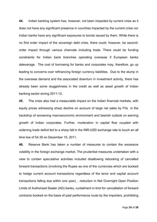 44.    Indian banking system has, however, not been impacted by current crisis as it

does not have any significant presence in countries impacted by the current crisis nor

Indian banks have any significant exposures to bonds issued by them. While there is

no first order impact of the sovereign debt crisis, there could, however, be second-

order impact through various channels including trade. There could be funding

constraints for Indian bank branches operating overseas if European banks

deleverage. The cost of borrowing for banks and corporates may, therefore, go up

leading to concerns over refinancing foreign currency liabilities. Due to the slump in

the overseas demand and the associated downturn in investment activity, there has

already been some sluggishness in the credit as well as asset growth of Indian

banking sector during 2011-12.

45.    The crisis also had a measurable impact on the Indian financial markets, with

equity prices witnessing sharp decline on account of large net sales by FIIs in the

backdrop of worsening macroeconomic environment and bearish outlook on earning

growth of Indian corporates. Further, moderation in capital flow coupled with

widening trade deficit led to a sharp fall in the INR-USD exchange rate to touch an all

time low of 54.30 on December 15, 2011.

46.    Reserve Bank has taken a number of measures to contain the excessive

volatility in the foreign exchange market. The prudential measures undertaken with a

view to contain speculative activities included disallowing rebooking of cancelled

forward transactions (involving the Rupee as one of the currencies which are booked

to hedge current account transactions regardless of the tenor and capital account

transactions falling due within one year), , reduction in Net Overnight Open Position

Limits of Authorised Dealer (AD) banks, curtailment in limit for cancellation of forward

contracts booked on the basis of past performance route by the importers, prohibiting


                                                                            Page 24 of 28 
 
 