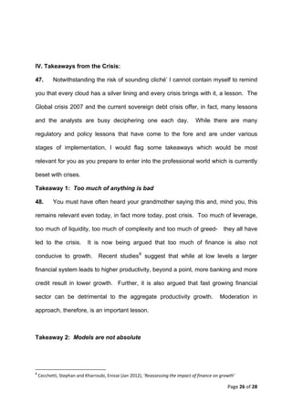 IV. Takeaways from the Crisis:

47.           Notwithstanding the risk of sounding cliché’ I cannot contain myself to remind

you that every cloud has a silver lining and every crisis brings with it, a lesson. The

Global crisis 2007 and the current sovereign debt crisis offer, in fact, many lessons

and the analysts are busy deciphering one each day.                                    While there are many

regulatory and policy lessons that have come to the fore and are under various

stages of implementation, I would flag some takeaways which would be most

relevant for you as you prepare to enter into the professional world which is currently

beset with crises.

Takeaway 1: Too much of anything is bad

48.           You must have often heard your grandmother saying this and, mind you, this

remains relevant even today, in fact more today, post crisis. Too much of leverage,

too much of liquidity, too much of complexity and too much of greed-                             they all have

led to the crisis.                         It is now being argued that too much of finance is also not

conducive to growth.                                Recent studies 8 suggest that while at low levels a larger

financial system leads to higher productivity, beyond a point, more banking and more

credit result in lower growth. Further, it is also argued that fast growing financial

sector can be detrimental to the aggregate productivity growth.                                 Moderation in

approach, therefore, is an important lesson.



Takeaway 2: Models are not absolute




                                                            
8
     Cecchetti, Stephan and Kharroubi, Enisse (Jan 2012), ‘Reassessing the impact of finance on growth’ 

                                                                                                   Page 26 of 28 
 
 
