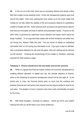 49.    In the run up to the crisis, there was an excessive reliance and almost a blind

faith that models convey absolute truths. Entire risk management systems were built

around this belief. Post crisis, participants have woken up to the harsh reality that

models do not fully reflect the realities of life and excessive reliance on quantitative

models is fraught with risk. Exact sciences such as physics are governed by nature’s

laws that are immutable and lead to definite and predictable results. Finance on the

other hand, is governed by capricious human behavior and biases which cannot be

easily modeled. To an argument that models with all their limitations are better than

not having any, Nassim Taleb has said “ You are worse of relying on misleading

information than on not having any information at all. If you give a pilot an altimeter

that is sometimes defective he will crash the plane. Give him nothing and he will look

out the window”.   Knowing the shortcomings of the models is, therefore, extremely

important for their judicious usage.



Takeaway 3: Finance should serve the real sector and not the converse

50.    While it is agreed that financial system furthers the economic development by

enabling efficient allocation of capital and risk, the ultimate objective of finance,

which is the furthering of economic development should not be lost sight of. In the

period prior to crisis, the financial activity grew so much that the umbilical cord

between financial and real sectors was severed and the finance started to exist for its

own sake. The dangers of such a scenario have been quite emphatically conveyed

by the Crisis.



51.    With these thoughts, I conclude my address. I thank you all for your patient

hearing and wish you all the best in your future endeavors.


                                                                            Page 27 of 28 
 
 
