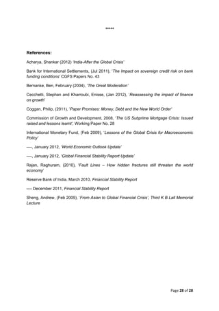 *****




References:

Acharya, Shankar (2012) ‘India-After the Global Crisis’

Bank for International Settlements, (Jul 2011), ‘The Impact on sovereign credit risk on bank
funding conditions’ CGFS Papers No. 43

Bernanke, Ben, February (2004), ‘The Great Moderation’

Cecchetti, Stephan and Kharroubi, Enisse, (Jan 2012), ‘Reassessing the impact of finance
on growth’

Coggan, Philip, (2011), ‘Paper Promises: Money, Debt and the New World Order’

Commission of Growth and Development, 2008, ‘The US Subprime Mortgage Crisis: Issued
raised and lessons learnt’, Working Paper No. 28

International Monetary Fund, (Feb 2009), ‘Lessons of the Global Crisis for Macroeconomic
Policy’

----, January 2012, ‘World Economic Outlook Update’

----, January 2012, ‘Global Financial Stability Report Update’

Rajan, Raghuram, (2010), ‘Fault Lines – How hidden fractures still threaten the world
economy’

Reserve Bank of India, March 2010, Financial Stability Report

---- December 2011, Financial Stability Report

Sheng, Andrew, (Feb 2009), ‘From Asian to Global Financial Crisis’, Third K B Lall Memorial
Lecture




                                                                               Page 28 of 28 
 
 