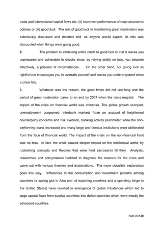 trade and international capital flows etc. (ii) improved performance of macroeconomic

policies or (iii) good luck. The role of good luck in maintaining great moderation was

extensively discussed and debated and, as anyone would expect, its role was

discounted when things were going good.

6.               The problem in attributing entire credit to good luck is that it leaves you

unprepared and vulnerable to shocks since, by relying solely on luck, you become

effectively, a prisoner of circumstances.         On the other hand, not giving luck its

rightful due encourages you to overrate yourself and leaves you underprepared when

a crisis hits.

7.               Whatever was the reason, the good times did not last long and the

period of great moderation came to an end by 2007 when the crisis erupted.              The

impact of the crisis on financial world was immense. The global growth slumped,

unemployment burgeoned, interbank markets froze on account of heightened

counterparty concerns and risk aversion, banking activity plummeted while the non-

performing loans increased and many large and famous institutions were obliterated

from the face of financial world. The impact of the crisis on the non-financial front

was no less. In fact, the crisis caused deeper impact on the intellectual world, by

rubbishing concepts and theories that were held sacrosanct till then.             Analysts,

researches and policymakers huddled to diagnose the reasons for the crisis and

came out with various theories and explanations. The more plausible explanation

goes this way.       Differences in the consumption and investment patterns among

countries (a saving glut in Asia and oil exporting countries and a spending binge in

the United States) have resulted in emergence of global imbalances which led to

large capital flows from surplus countries into deficit countries which were mostly the

advanced countries.


                                                                                 Page 3 of 28 
 
 
