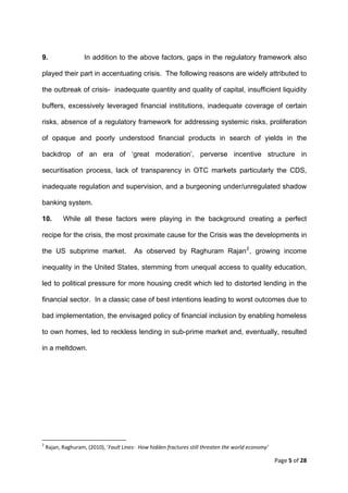 9.                           In addition to the above factors, gaps in the regulatory framework also

played their part in accentuating crisis. The following reasons are widely attributed to

the outbreak of crisis- inadequate quantity and quality of capital, insufficient liquidity

buffers, excessively leveraged financial institutions, inadequate coverage of certain

risks, absence of a regulatory framework for addressing systemic risks, proliferation

of opaque and poorly understood financial products in search of yields in the

backdrop of an era of ‘great moderation’, perverse incentive structure in

securitisation process, lack of transparency in OTC markets particularly the CDS,

inadequate regulation and supervision, and a burgeoning under/unregulated shadow

banking system.

10.           While all these factors were playing in the background creating a perfect

recipe for the crisis, the most proximate cause for the Crisis was the developments in

the US subprime market.                                        As observed by Raghuram Rajan 2 , growing income

inequality in the United States, stemming from unequal access to quality education,

led to political pressure for more housing credit which led to distorted lending in the

financial sector. In a classic case of best intentions leading to worst outcomes due to

bad implementation, the envisaged policy of financial inclusion by enabling homeless

to own homes, led to reckless lending in sub-prime market and, eventually, resulted

in a meltdown.




                                                            
2
     Rajan, Raghuram, (2010), ‘Fault Lines‐  How hidden fractures still threaten the world economy’ 

                                                                                                       Page 5 of 28 
 
 