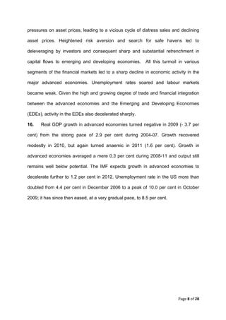 pressures on asset prices, leading to a vicious cycle of distress sales and declining

asset prices. Heightened risk aversion and search for safe havens led to

deleveraging by investors and consequent sharp and substantial retrenchment in

capital flows to emerging and developing economies.         All this turmoil in various

segments of the financial markets led to a sharp decline in economic activity in the

major advanced economies. Unemployment rates soared and labour markets

became weak. Given the high and growing degree of trade and financial integration

between the advanced economies and the Emerging and Developing Economies

(EDEs), activity in the EDEs also decelerated sharply.

16.   Real GDP growth in advanced economies turned negative in 2009 (- 3.7 per

cent) from the strong pace of 2.9 per cent during 2004-07. Growth recovered

modestly in 2010, but again turned anaemic in 2011 (1.6 per cent). Growth in

advanced economies averaged a mere 0.3 per cent during 2008-11 and output still

remains well below potential. The IMF expects growth in advanced economies to

decelerate further to 1.2 per cent in 2012. Unemployment rate in the US more than

doubled from 4.4 per cent in December 2006 to a peak of 10.0 per cent in October

2009; it has since then eased, at a very gradual pace, to 8.5 per cent.




                                                                            Page 8 of 28 
 
 