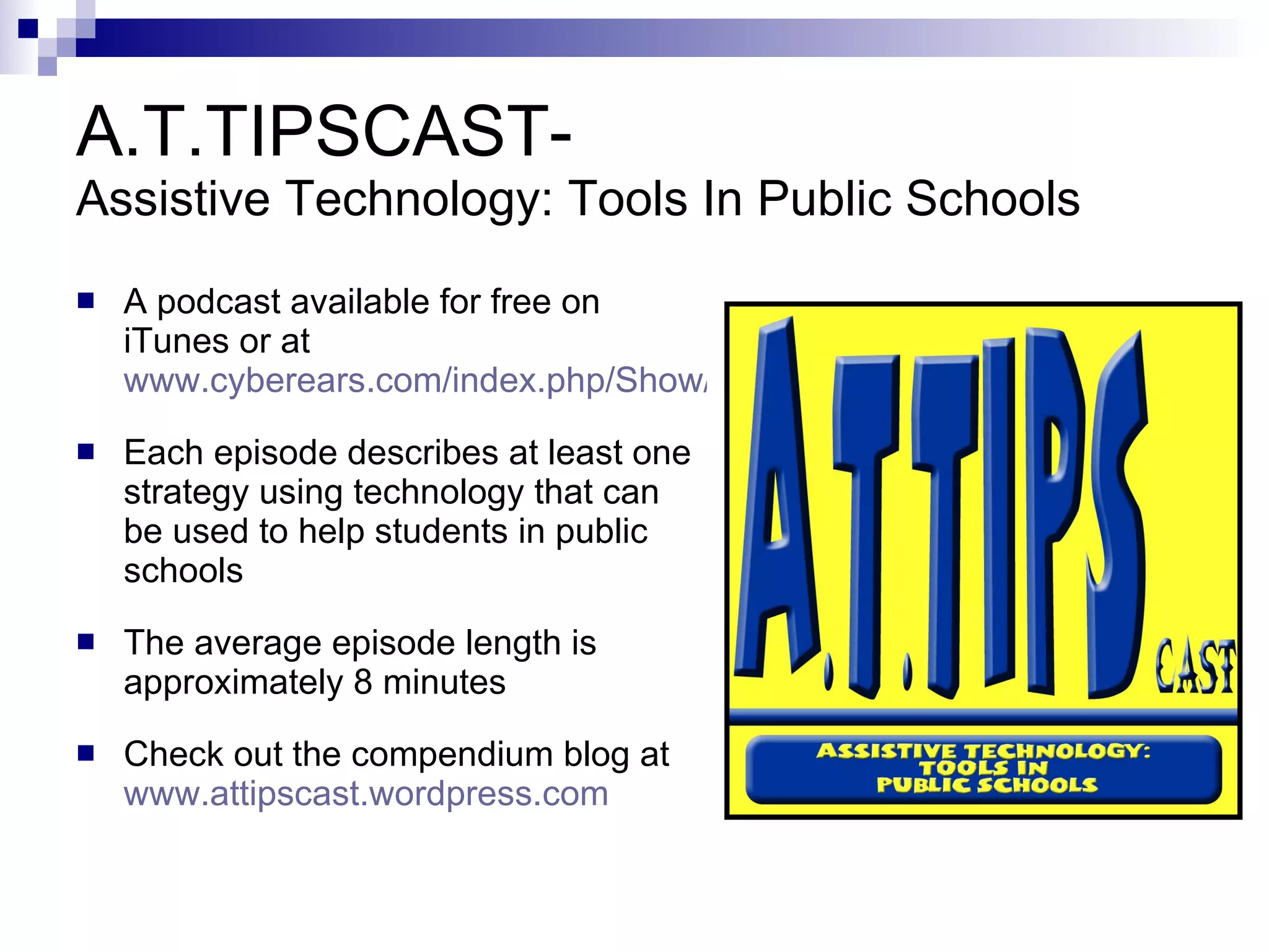 A.T.TIPSCAST-  Assistive Technology: Tools In Public Schools A podcast available for free on iTunes or at  www.tinyurl.com/attipscast Each episode describes at least one strategy using technology that can be used to help students in public schools The average episode length is approximately 8 minutes Check out the compendium blog at  www.attipscast.wordpress.com 