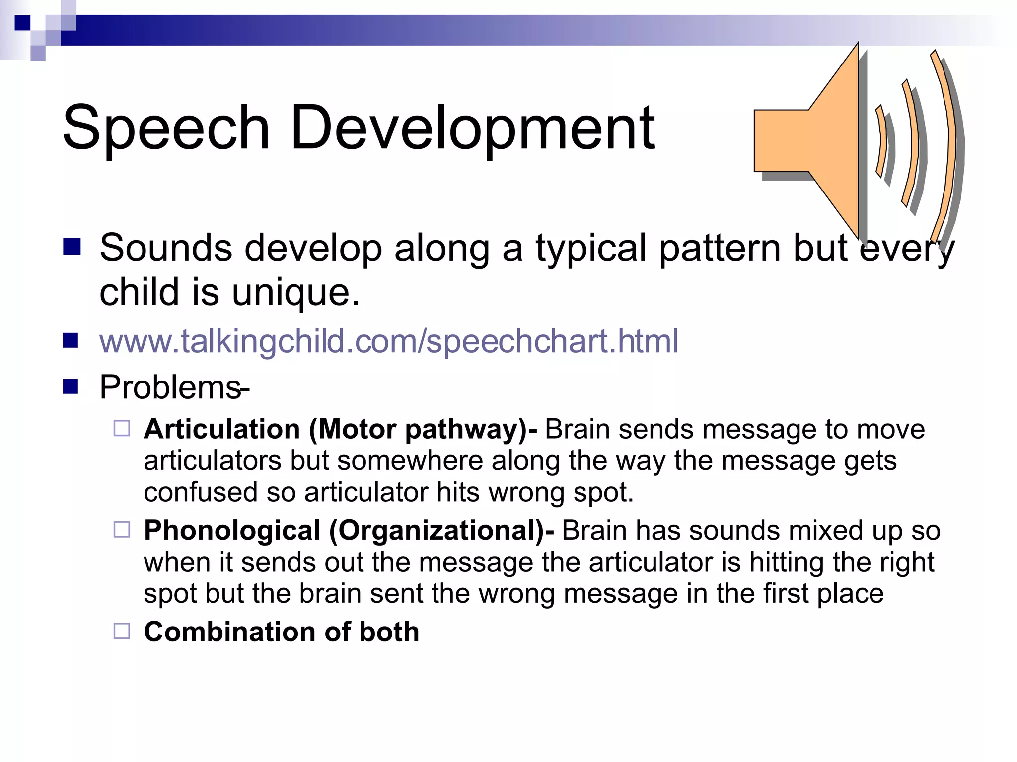 Speech Development Sounds develop along a typical pattern but every child is unique. www.talkingchild.com/speechchart.html Problems- Articulation (Motor pathway)-  Brain sends message to move articulators but somewhere along the way the message gets confused so articulator hits wrong spot.  Phonological (Organizational)-  Brain has sounds mixed up so when it sends out the message the articulator is hitting the right spot but the brain sent the wrong message in the first place Combination of both 