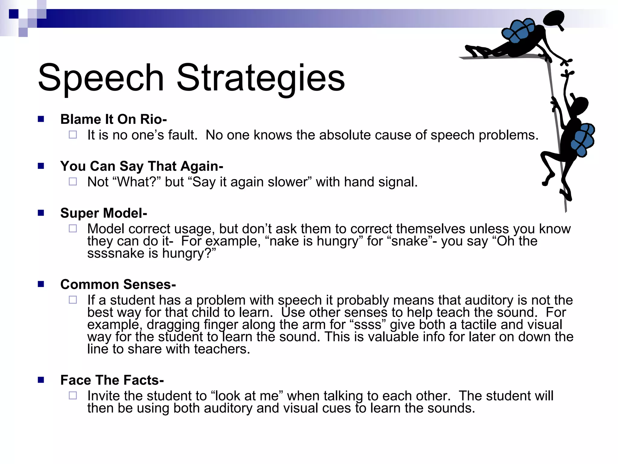 Speech Strategies Blame It On Rio- It is no one’s fault.  No one knows the absolute cause of speech problems.  You Can Say That Again- Not “What?” but “Say it again slower” with hand signal. Super Model- Model correct usage, but don’t ask them to correct themselves unless you know they can do it-  For example, “nake is hungry” for “snake”- you say “Oh the ssssnake is hungry?” Common Senses- If a student has a problem with speech it probably means that auditory is not the best way for that child to learn.  Use other senses to help teach the sound.  For example, dragging finger along the arm for “ssss” give both a tactile and visual way for the student to learn the sound. This is valuable info for later on down the line to share with teachers. Face The Facts- Invite the student to “look at me” when talking to each other.  The student will then be using both auditory and visual cues to learn the sounds. 