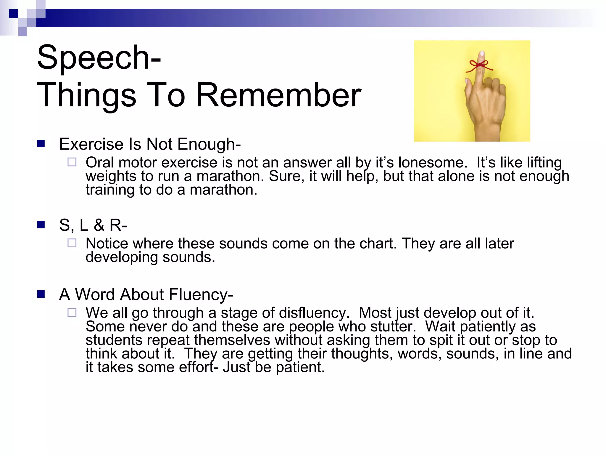 Speech-  Things To Remember Exercise Is Not Enough- Oral motor exercise is not an answer all by it’s lonesome.  It’s like lifting weights to run a marathon. Sure, it will help, but that alone is not enough training to do a marathon. S, L & R- Notice where these sounds come on the chart. They are all later developing sounds.  A Word About Fluency-  We all go through a stage of disfluency.  Most just develop out of it.  Some never do and these are people who stutter.  Wait patiently as students repeat themselves without asking them to spit it out or stop to think about it.  They are getting their thoughts, words, sounds, in line and it takes some effort- Just be patient.  