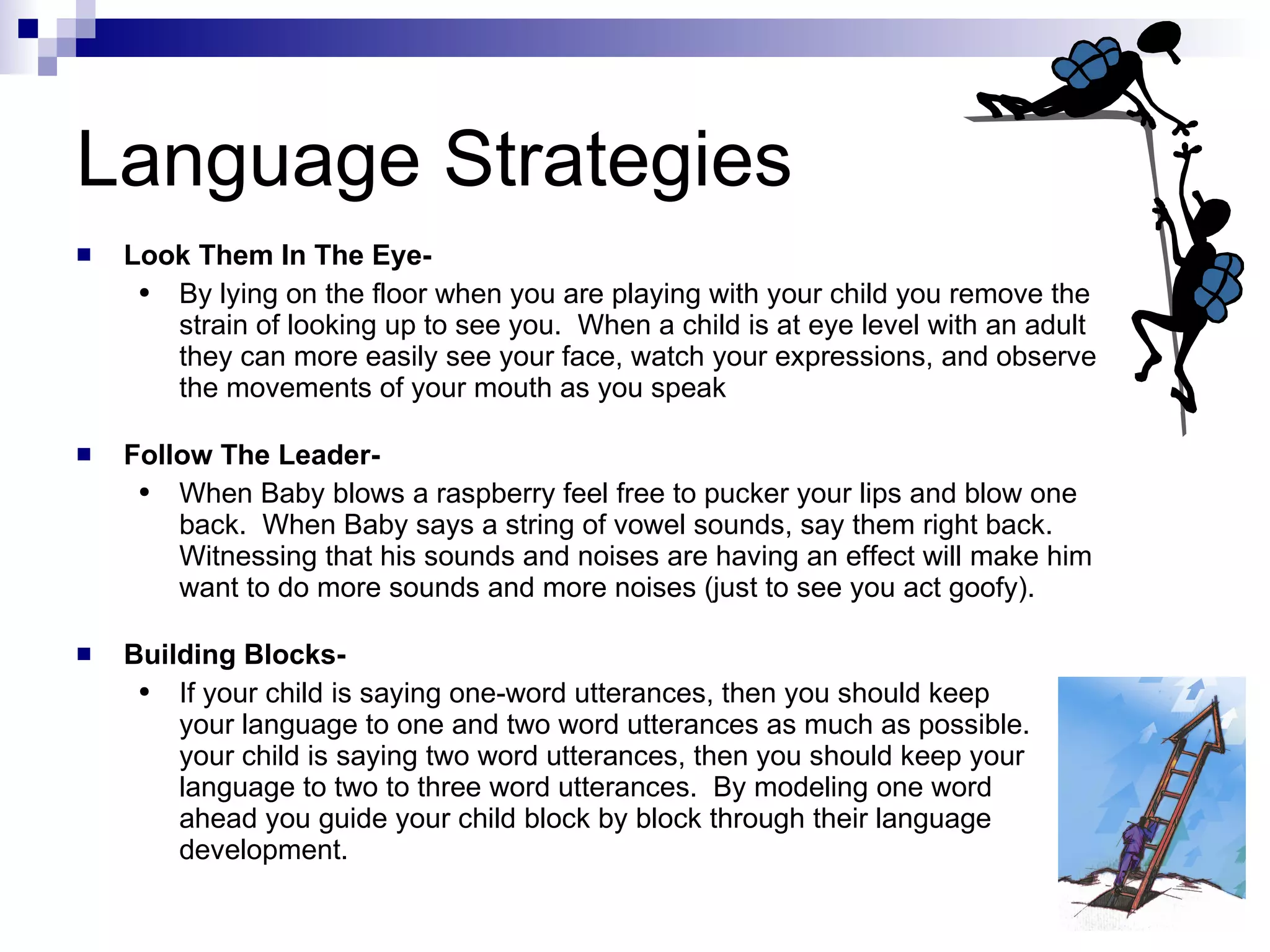 Language Strategies Look Them In The Eye- By lying on the floor when you are playing with your child you remove the strain of looking up to see you.  When a child is at eye level with an adult they can more easily see your face, watch your expressions, and observe the movements of your mouth as you speak Follow The Leader- When Baby blows a raspberry feel free to pucker your lips and blow one back.  When Baby says a string of vowel sounds, say them right back.  Witnessing that his sounds and noises are having an effect will make him want to do more sounds and more noises (just to see you act goofy).  Building Blocks- If your child is saying one-word utterances, then you should keep  your language to one and two word utterances as much as possible.  If your child is saying two word utterances, then you should keep your language to two to three word utterances.  By modeling one word  ahead you guide your child block by block through their language development. 