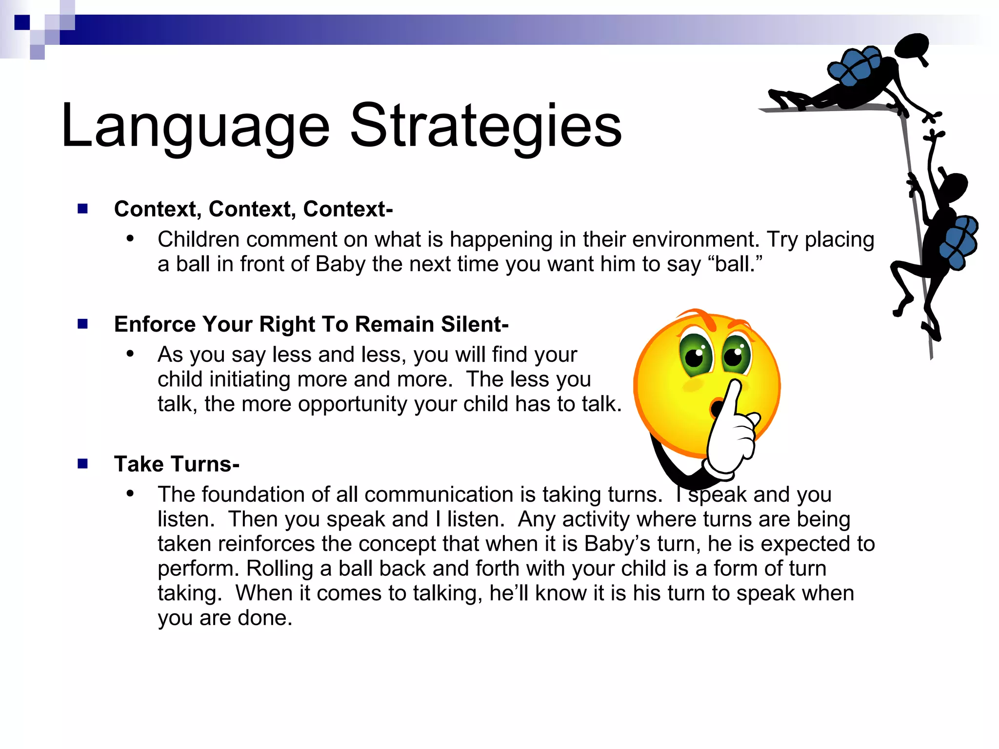 Language Strategies Context, Context, Context- Children comment on what is happening in their environment. Try placing a ball in front of Baby the next time you want him to say “ball.” Enforce Your Right To Remain Silent- As you say less and less, you will find your  child initiating more and more.  The less you  talk, the more opportunity your child has to talk. Take Turns- The foundation of all communication is taking turns.  I speak and you listen.  Then you speak and I listen.  Any activity where turns are being taken reinforces the concept that when it is Baby’s turn, he is expected to perform. Rolling a ball back and forth with your child is a form of turn taking.  When it comes to talking, he’ll know it is his turn to speak when you are done. 