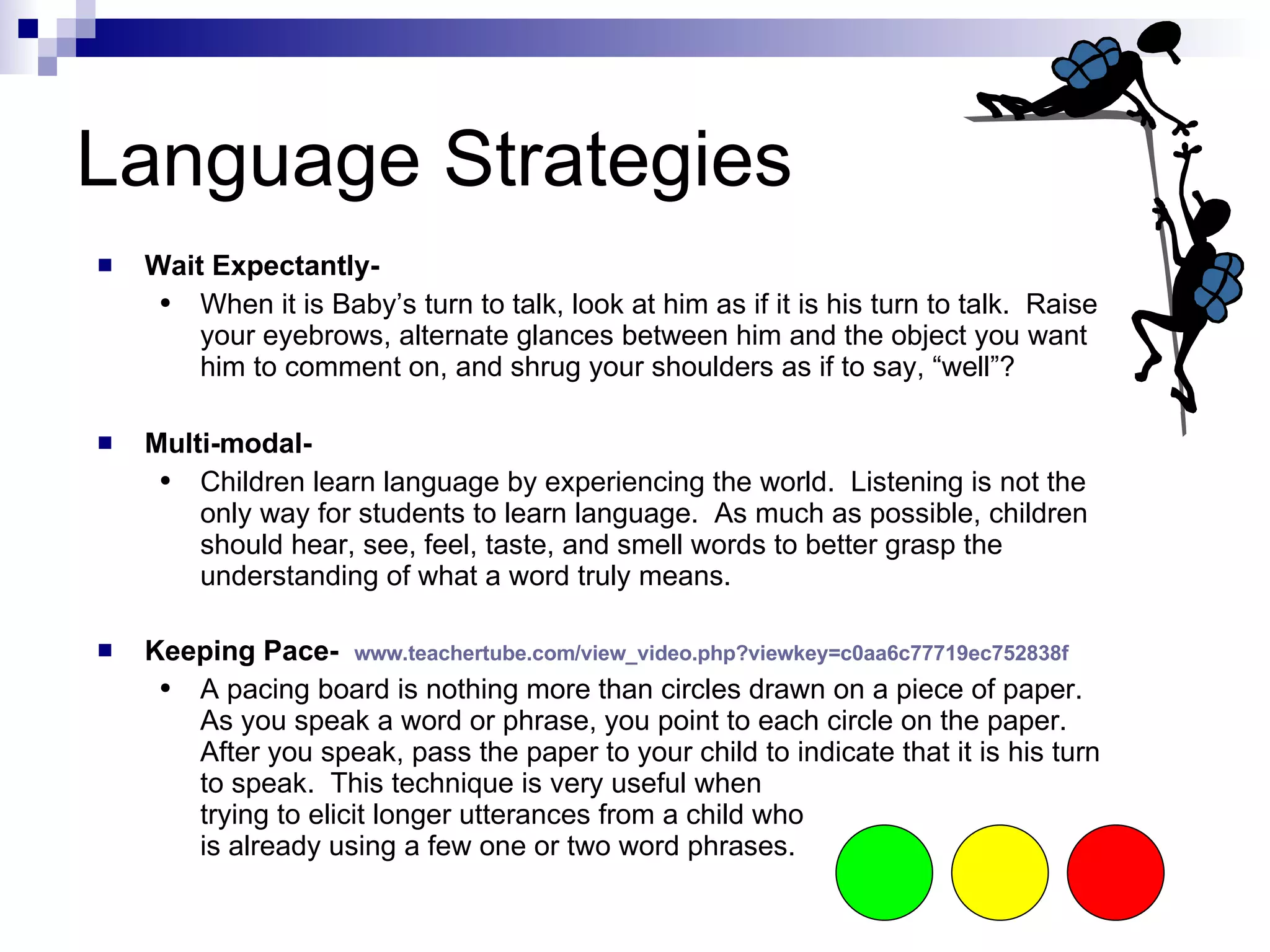 Language Strategies Wait Expectantly- When it is Baby’s turn to talk, look at him as if it is his turn to talk.  Raise your eyebrows, alternate glances between him and the object you want him to comment on, and shrug your shoulders as if to say, “well”?  Multi-modal- Children learn language by experiencing the world.  Listening is not the only way for students to learn language.  As much as possible, children should hear, see, feel, taste, and smell words to better grasp the understanding of what a word truly means.  Keeping Pace-  http://tinyurl.com/keepingpace A pacing board is nothing more than circles drawn on a piece of paper.  As you speak a word or phrase, you point to each circle on the paper.  After you speak, pass the paper to your child to indicate that it is his turn to speak.  This technique is very useful when  trying to elicit longer utterances from a child who  is already using a few one or two word phrases.  