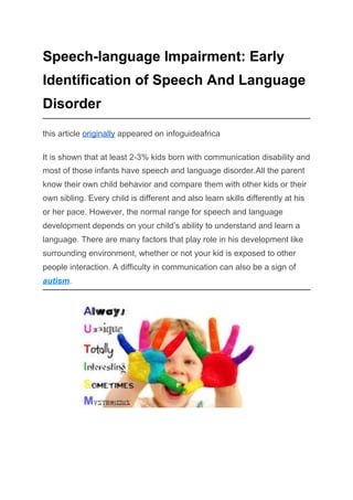 Speech-language Impairment: Early
Identification of Speech And Language
Disorder
this article ​originally​ appeared on infoguideafrica
It is shown that at least 2-3% kids born with communication disability and
most of those infants have speech and language disorder.All the parent
know their own child behavior and compare them with other kids or their
own sibling. Every child is different and also learn skills differently at his
or her pace. However, the normal range for speech and language
development depends on your child’s ability to understand and learn a
language. There are many factors that play role in his development like
surrounding environment, whether or not your kid is exposed to other
people interaction. A difficulty in communication can also be a sign of
autism​.
 