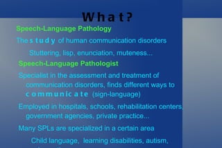 What? Speech-Language Pathology The  study  of human communication disorders Stuttering, lisp, enunciation, muteness... Speech-Language Pathologist Specialist in the assessment and treatment of communication disorders, finds different ways to  communicate  (sign-language) 