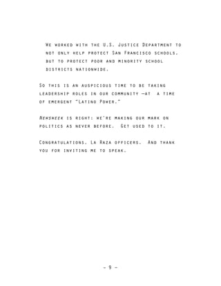 – 9 –
We worked with the U.S. Justice Department to
not only help protect San Francisco schools,
but to protect poor and minority school
districts nationwide.
So this is an auspicious time to be taking
leadership roles in our community —at a time
of emergent “Latino Power.”
Newsweek is right: we’re making our mark on
politics as never before. Get used to it.
Congratulations, La Raza officers. And thank
you for inviting me to speak.
 