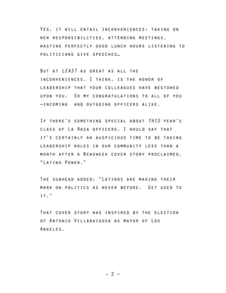 – 2 –
Yes, it will entail inconveniences: taking on
new responsibilities, attending meetings,
wasting perfectly good lunch hours listening to
politicians give speeches…
But at LEAST as great as all the
inconveniences, I think, is the honor of
leadership that your colleagues have bestowed
upon you. So my congratulations to all of you
—incoming and outgoing officers alike.
If there’s something special about THIS year’s
class of La Raza officers, I would say that
it’s certainly an auspicious time to be taking
leadership roles in our community less than a
month after a Newsweek cover story proclaimed,
“Latino Power.”
The subhead added: “Latinos are making their
mark on politics as never before. Get used to
it.”
That cover story was inspired by the election
of Antonio Villaraigosa as mayor of Los
Angeles.
 