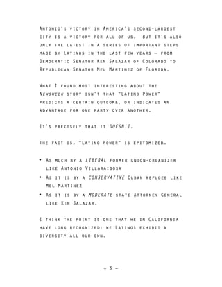 – 3 –
Antonio’s victory in America’s second-largest
city is a victory for all of us. But it’s also
only the latest in a series of important steps
made by Latinos in the last few years — from
Democratic Senator Ken Salazar of Colorado to
Republican Senator Mel Martinez of Florida.
What I found most interesting about the
Newsweek story isn’t that “Latino Power”
predicts a certain outcome, or indicates an
advantage for one party over another.
It’s precisely that it DOESN’T.
The fact is, “Latino Power” is epitomized…
• As much by a LIBERAL former union-organizer
like Antonio Villaraigosa
• As it is by a CONSERVATIVE Cuban refugee like
Mel Martinez
• As it is by a MODERATE state Attorney General
like Ken Salazar.
I think the point is one that we in California
have long recognized: we Latinos exhibit a
diversity all our own.
 