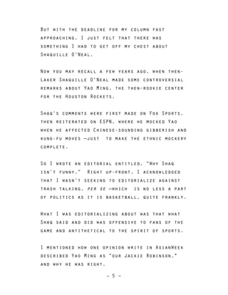 – 5 –
But with the deadline for my column fast
approaching, I just felt that there was
something I had to get off my chest about
Shaquille O’Neal.
Now you may recall a few years ago, when then-
Laker Shaquille O’Neal made some controversial
remarks about Yao Ming, the then-rookie center
for the Houston Rockets.
Shaq’s comments were first made on Fox Sports,
then reiterated on ESPN, where he mocked Yao
when he affected Chinese-sounding gibberish and
kung-fu moves —just to make the ethnic mockery
complete.
So I wrote an editorial entitled, “Why Shaq
isn’t funny.” Right up-front, I acknowledged
that I wasn’t seeking to editorialize against
trash talking, per se —which is no less a part
of politics as it is basketball, quite frankly.
What I was editorializing about was that what
Shaq said and did was offensive to fans of the
game and antithetical to the spirit of sports.
I mentioned how one opinion write in AsianWeek
described Yao Ming as “our Jackie Robinson,"
and why he was right.
 