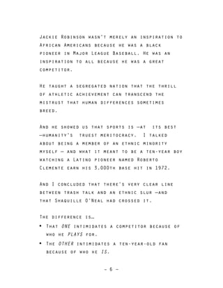 – 6 –
Jackie Robinson wasn't merely an inspiration to
African Americans because he was a black
pioneer in Major League Baseball. He was an
inspiration to all because he was a great
competitor.
He taught a segregated nation that the thrill
of athletic achievement can transcend the
mistrust that human differences sometimes
breed.
And he showed us that sports is —at its best
—humanity's truest meritocracy. I talked
about being a member of an ethnic minority
myself — and what it meant to be a ten-year boy
watching a Latino pioneer named Roberto
Clemente earn his 3,000th base hit in 1972.
And I concluded that there’s very clear line
between trash talk and an ethnic slur —and
that Shaquille O’Neal had crossed it.
The difference is…
• That ONE intimidates a competitor because of
who he PLAYS for.
• The OTHER intimidates a ten-year-old fan
because of who he IS.
 