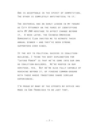 – 7 –
One is acceptable in the spirit of competition.
The other is completely antithetical to it.
The editorial was an early lesson in my tenure
as City Attorney on the force of identifying
with MY OWN heritage to affect change beyond
it. A week later, the Chinese-American
Democratic Club invited me to keynote their
annual dinner — and they’ve been strong
supporters ever since.
If the key to political success is coalition-
building, I think the best explanation for
“Latino Power” is that we’ve come into our own
as coalition-builders. We’re rooted in our
heritage, yes. But we’re also fully capable of
reaching beyond it, of finding common-ground
with those whose traditions share similar
experiences.
I’m proud of many of the efforts my office has
made in San Francisco to do just that.
 