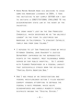 – 8 –
• When Mayor Newsom made his decision to issue
same-sex marriage licenses in 2004, I took
the initiative to not simply DEFEND him — but
to initiate a CONSTITUTIONAL CHALLENGE TO the
discriminatory state law at the heart of the
injustice.
The irony wasn’t lost on the San Francisco
Chronicle, which described me as “an unlikely
leader” in the fight to legitimize gay
marriage in California: “a straight Catholic
family man from Long Island.”
• I refused to let San Francisco stand by while
Attorney General John Ashcroft’s Justice
Department infringed on the reproductive
rights of the poorest, most vulnerable women
served by our public hospital. So I joined
with Planned Parenthood in a federal lawsuit
that successfully struck down the so-called
“Partial-Birth Abortion Ban.”
• And I was proud of an investigation and
federal whistleblower action I filed against
corrupt vendors attempting to defraud the
federal e-rate program, which helps
disadvantaged and largely minority school
districts bridge the “Digital Divide.”
 