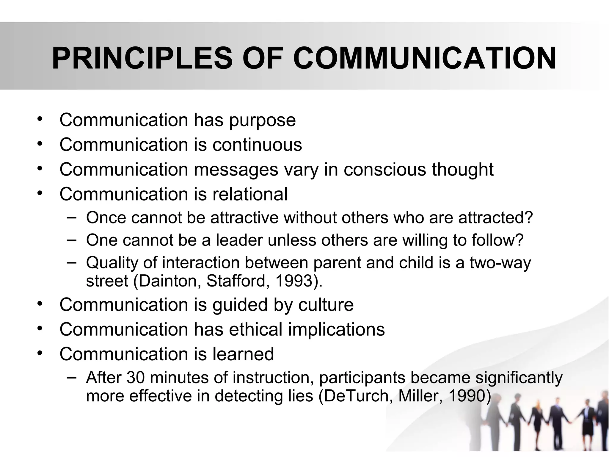 PRINCIPLES OF COMMUNICATION
• Communication has purpose
• Communication is continuous
• Communication messages vary in conscious thought
• Communication is relational
– Once cannot be attractive without others who are attracted?
– One cannot be a leader unless others are willing to follow?
– Quality of interaction between parent and child is a two-way
street (Dainton, Stafford, 1993).
• Communication is guided by culture
• Communication has ethical implications
• Communication is learned
– After 30 minutes of instruction, participants became significantly
more effective in detecting lies (DeTurch, Miller, 1990)
 