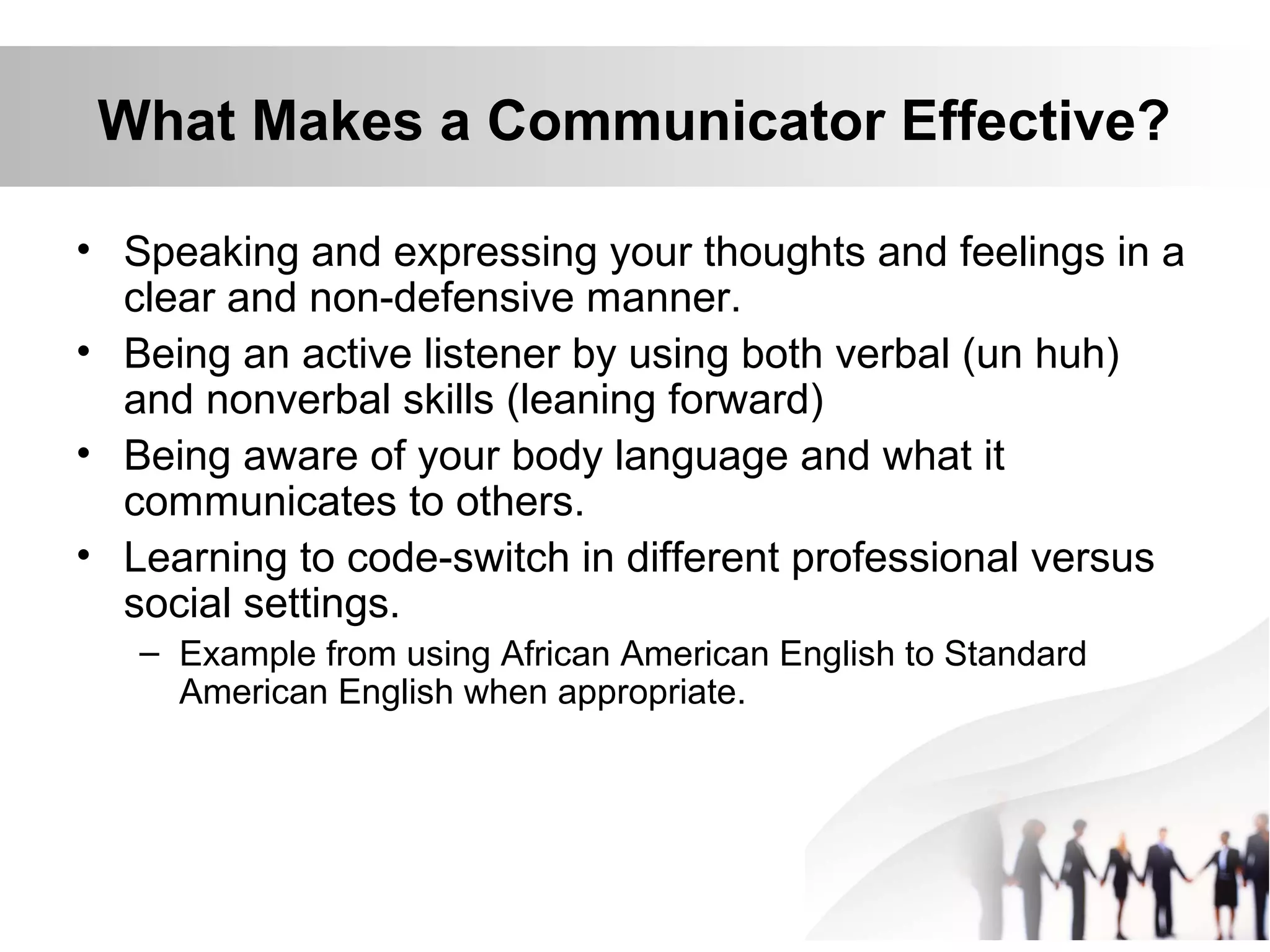 What Makes a Communicator Effective?
• Speaking and expressing your thoughts and feelings in a
clear and non-defensive manner.
• Being an active listener by using both verbal (un huh)
and nonverbal skills (leaning forward)
• Being aware of your body language and what it
communicates to others.
• Learning to code-switch in different professional versus
social settings.
– Example from using African American English to Standard
American English when appropriate.
 