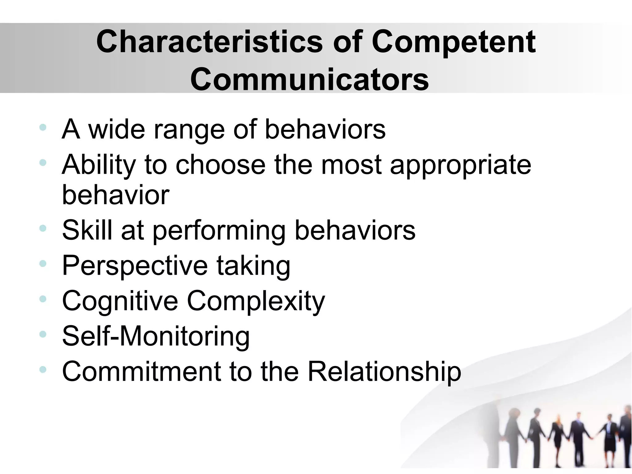 Characteristics of Competent
Communicators
• A wide range of behaviors
• Ability to choose the most appropriate
behavior
• Skill at performing behaviors
• Perspective taking
• Cognitive Complexity
• Self-Monitoring
• Commitment to the Relationship
 