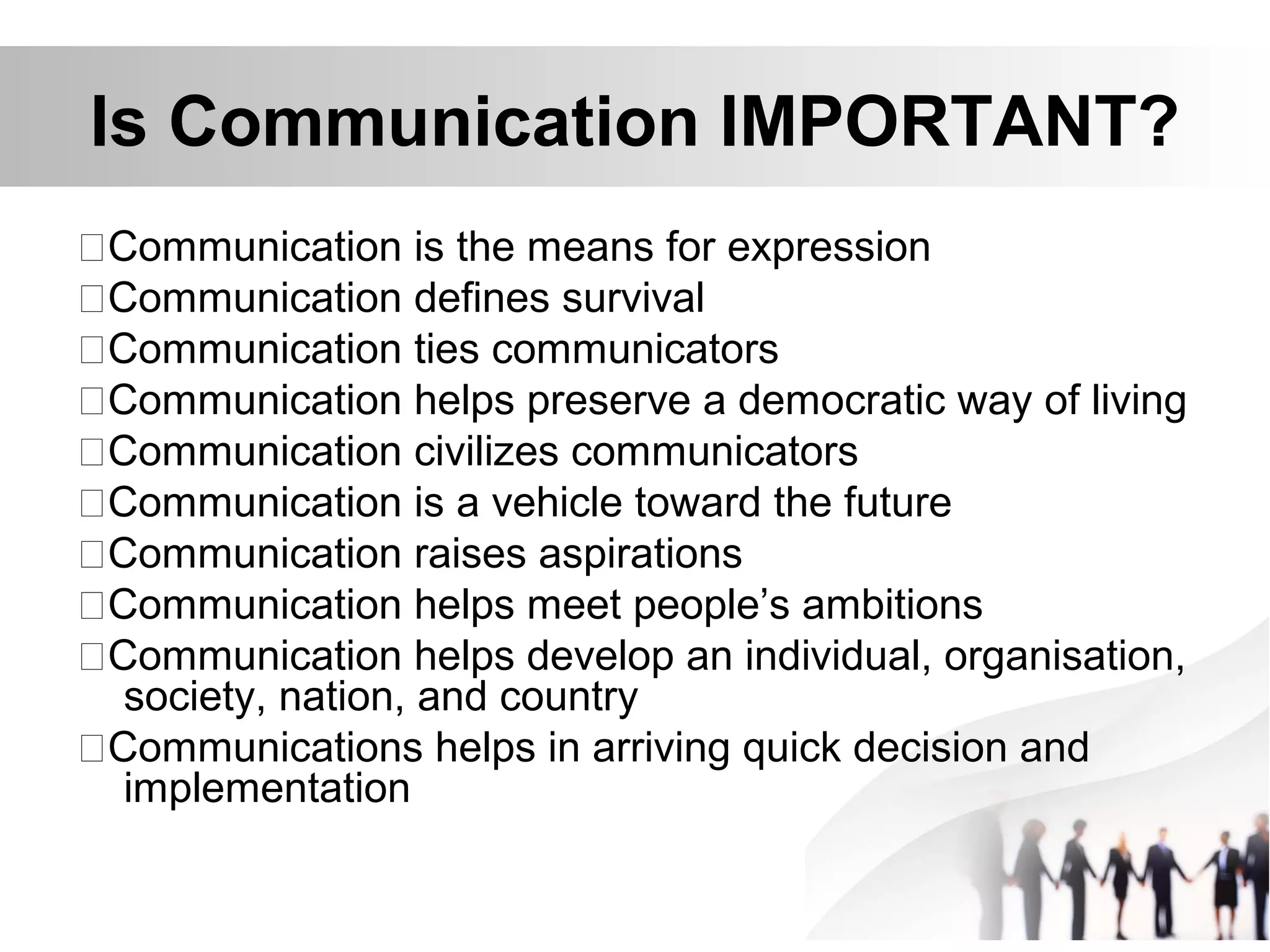 Is Communication IMPORTANT?
Communication is the means for expression
Communication defines survival
Communication ties communicators
Communication helps preserve a democratic way of living
Communication civilizes communicators
Communication is a vehicle toward the future
Communication raises aspirations
Communication helps meet people’s ambitions
Communication helps develop an individual, organisation,
society, nation, and country
Communications helps in arriving quick decision and
implementation
 