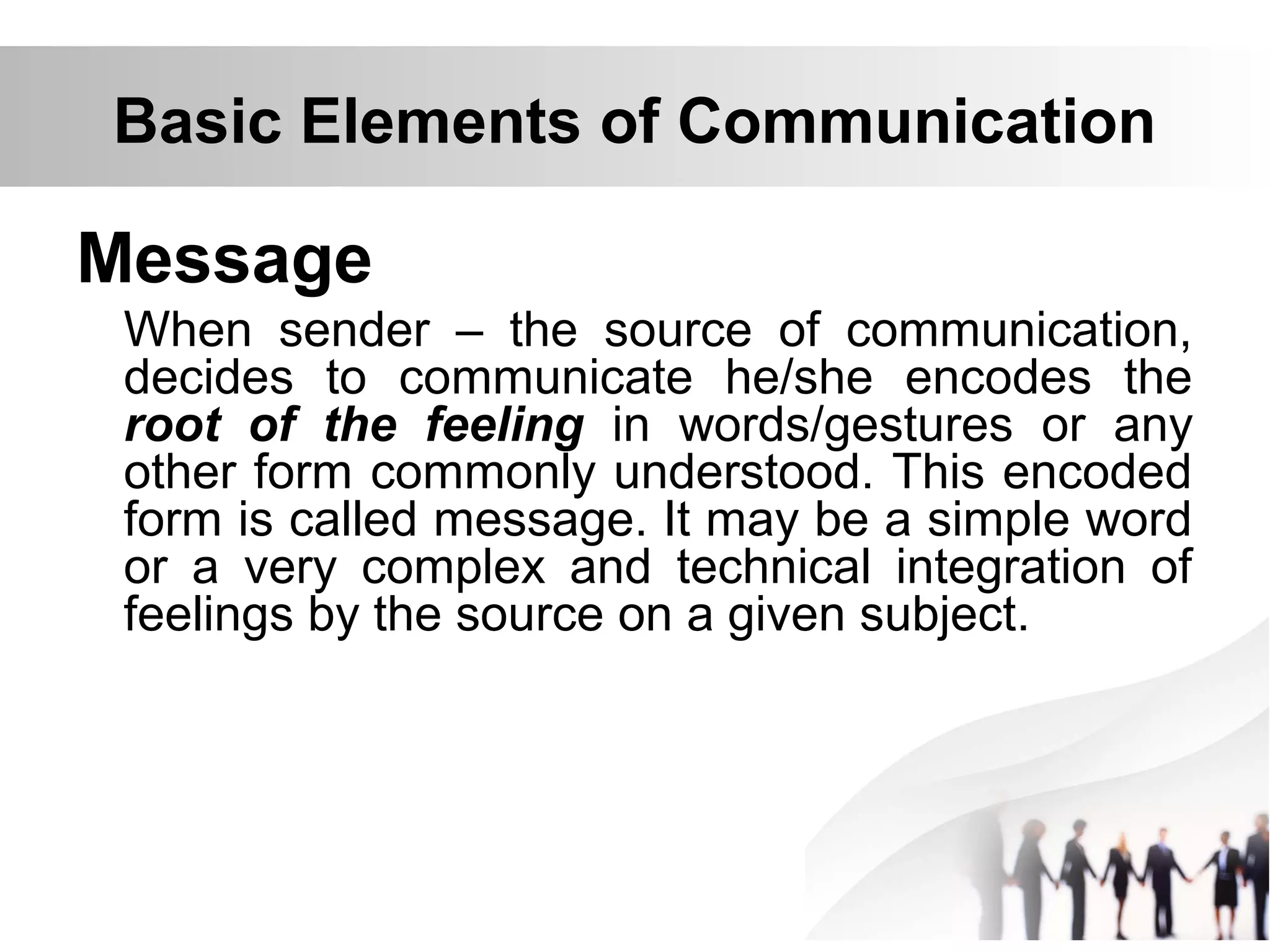 Basic Elements of Communication
Message
When sender – the source of communication,
decides to communicate he/she encodes the
root of the feeling in words/gestures or any
other form commonly understood. This encoded
form is called message. It may be a simple word
or a very complex and technical integration of
feelings by the source on a given subject.
 