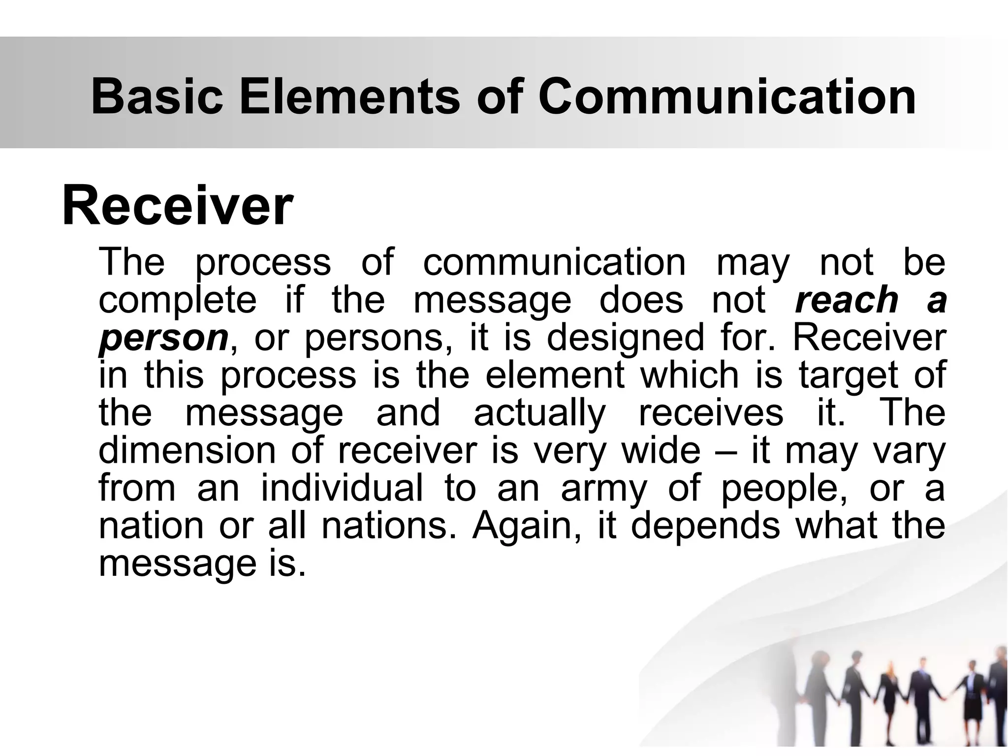Basic Elements of Communication
Receiver
The process of communication may not be
complete if the message does not reach a
person, or persons, it is designed for. Receiver
in this process is the element which is target of
the message and actually receives it. The
dimension of receiver is very wide – it may vary
from an individual to an army of people, or a
nation or all nations. Again, it depends what the
message is.
 