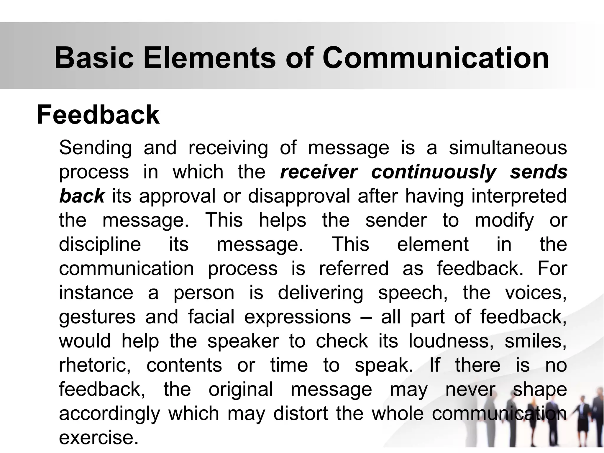 Basic Elements of Communication
Feedback
Sending and receiving of message is a simultaneous
process in which the receiver continuously sends
back its approval or disapproval after having interpreted
the message. This helps the sender to modify or
discipline its message. This element in the
communication process is referred as feedback. For
instance a person is delivering speech, the voices,
gestures and facial expressions – all part of feedback,
would help the speaker to check its loudness, smiles,
rhetoric, contents or time to speak. If there is no
feedback, the original message may never shape
accordingly which may distort the whole communication
exercise.
 
