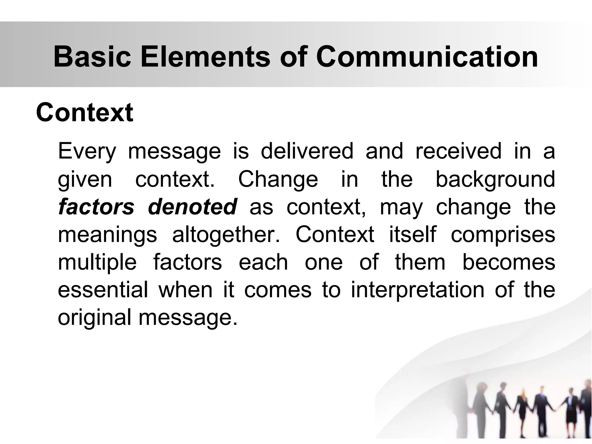 Basic Elements of Communication
Context
Every message is delivered and received in a
given context. Change in the background
factors denoted as context, may change the
meanings altogether. Context itself comprises
multiple factors each one of them becomes
essential when it comes to interpretation of the
original message.
 