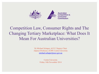 Competition Law, Consumer Rights and The
Changing Tertiary Marketplace: What Does It
Mean For Australian Universities?
Dr Michael Schaper, ACCC Deputy Chair
Adjunct Professor, JCIPP, Curtin University
michael.schaper@accc.gov.au
Curtin University
Friday 14th November 2014
 