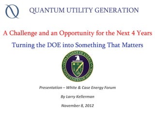 QUANTUM UTILITY GENERATION


A Challenge and an Opportunity for the Next 4 Years
  Turning the DOE into Something That Matters




            Presentation – White & Case Energy Forum

                       By Larry Kellerman

                       November 8, 2012
 