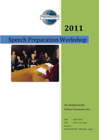 2011
Speech Preparation Workshop




                   TM. RISMAN HATIBI
                   Dukhan Toastmaster Club



                   Date     : 10/21/2011
                   Time     : 04:15 – 07:15 pm
                   Location :
                   Pearl Hall @ DPS – MIS Doha – Qatar.
 