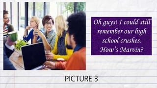 PICTURE 3
Oh guys! I could still
remember our high
school crushes.
How’s Marvin?
 