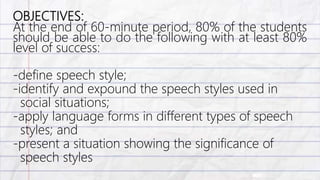 OBJECTIVES:
At the end of 60-minute period, 80% of the students
should be able to do the following with at least 80%
level of success:
-define speech style;
-identify and expound the speech styles used in
social situations;
-apply language forms in different types of speech
styles; and
-present a situation showing the significance of
speech styles
 