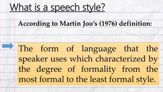 What is a speech style?
According to Martin Joo’s (1976) definition:
The form of language that the
speaker uses which characterized by
the degree of formality from the
most formal to the least formal style.
 