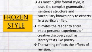 FROZEN
STYLE
→ As most highly formal style, it
uses the complex grammatical
sentence structure and
vocabulary known only to experts
in a particular field.
→ It invites the reader to enter
into a personal experience of
creative discovery such as
literary texts like poetry.
→ The writing reflects the efforts of
revision.
 
